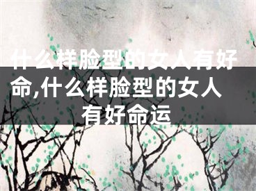 什么样脸型的女人有好命,什么样脸型的女人有好命运