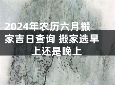 2024年农历六月搬家吉日查询 搬家选早上还是晚上
