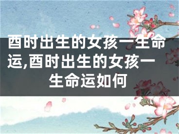 酉时出生的女孩一生命运,酉时出生的女孩一生命运如何