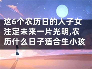 这6个农历日的人子女注定未来一片光明,农历什么日子适合生小孩