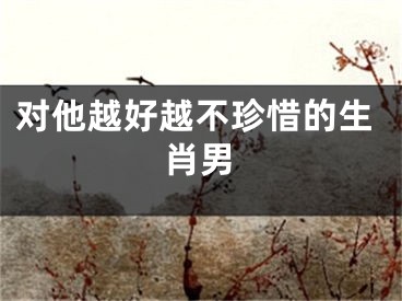 对他越好越不珍惜的生肖男