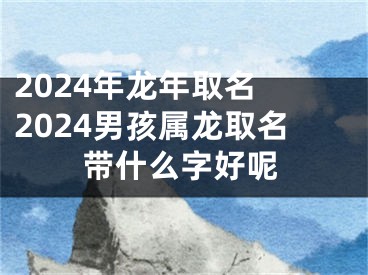 2024年龙年取名 2024男孩属龙取名带什么字好呢