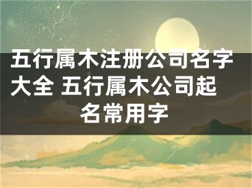 五行属木注册公司名字大全 五行属木公司起名常用字