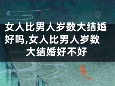 女人比男人岁数大结婚好吗,女人比男人岁数大结婚好不好