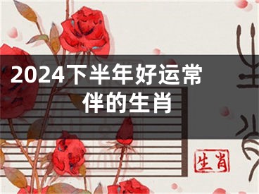 2024下半年好运常伴的生肖