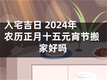 入宅吉日 2024年农历正月十五元宵节搬家好吗