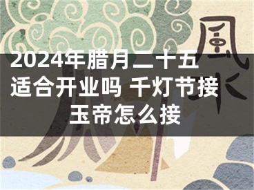 2024年腊月二十五适合开业吗 千灯节接玉帝怎么接