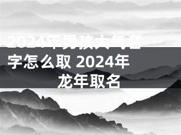 2024年男孩大气名字怎么取 2024年龙年取名