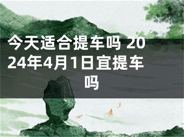 今天适合提车吗 2024年4月1日宜提车吗