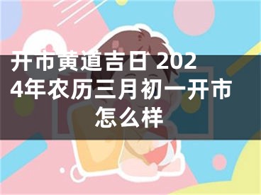 开市黄道吉日 2024年农历三月初一开市怎么样