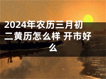 2024年农历三月初二黄历怎么样 开市好么