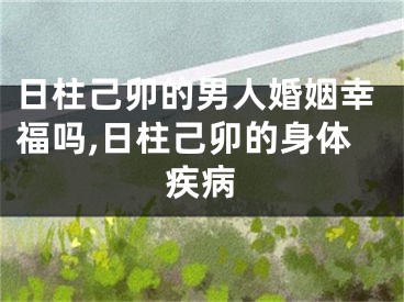 日柱己卯的男人婚姻幸福吗,日柱己卯的身体疾病