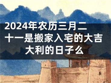 2024年农历三月二十一是搬家入宅的大吉大利的日子么