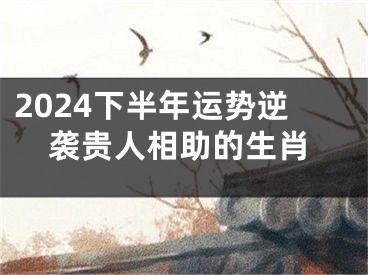2024下半年运势逆袭贵人相助的生肖