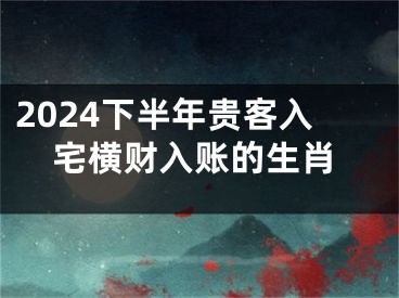 2024下半年贵客入宅横财入账的生肖