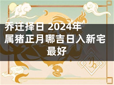乔迁择日 2024年属猪正月哪吉日入新宅最好