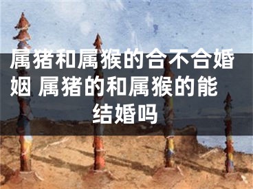 属猪和属猴的合不合婚姻 属猪的和属猴的能结婚吗