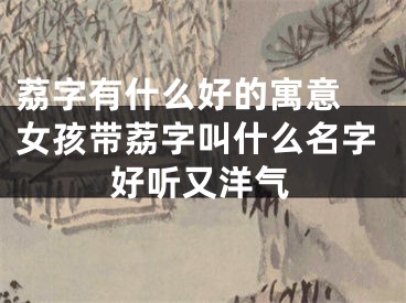 荔字有什么好的寓意 女孩带荔字叫什么名字好听又洋气