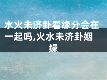 水火未济卦看缘分会在一起吗,火水未济卦姻缘
