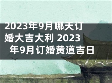 2023年9月哪天订婚大吉大利 2023年9月订婚黄道吉日