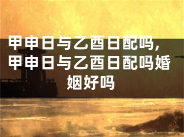 甲申日与乙酉日配吗,甲申日与乙酉日配吗婚姻好吗
