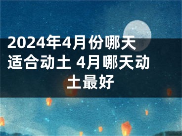 2024年4月份哪天适合动土 4月哪天动土最好