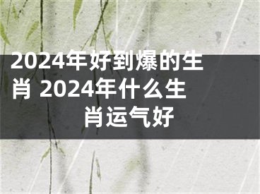 2024年好到爆的生肖 2024年什么生肖运气好