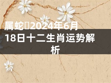 属蛇​2024年6月18日十二生肖运势解析
