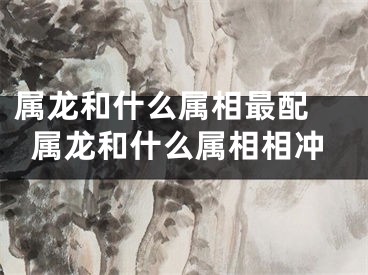 属龙和什么属相最配 属龙和什么属相相冲