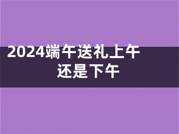 2024端午送礼上午还是下午