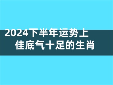 2024下半年运势上佳底气十足的生肖