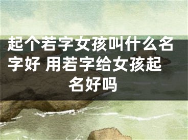 起个若字女孩叫什么名字好 用若字给女孩起名好吗