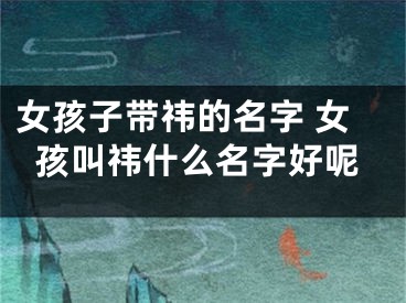 女孩子带祎的名字 女孩叫祎什么名字好呢