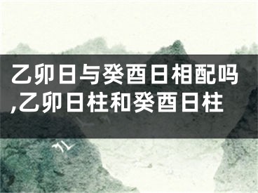 乙卯日与癸酉日相配吗,乙卯日柱和癸酉日柱