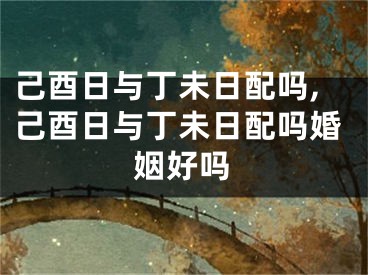 己酉日与丁未日配吗,己酉日与丁未日配吗婚姻好吗