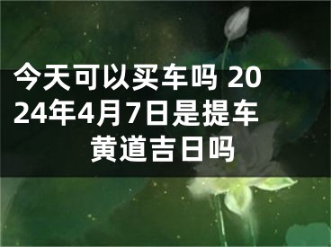 今天可以买车吗 2024年4月7日是提车黄道吉日吗