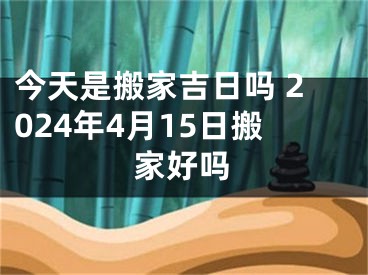 今天是搬家吉日吗 2024年4月15日搬家好吗
