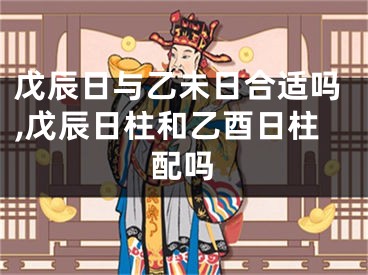 戊辰日与乙未日合适吗,戊辰日柱和乙酉日柱配吗