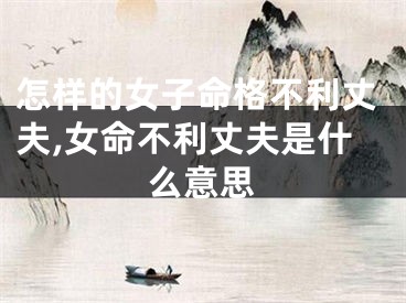 怎样的女子命格不利丈夫,女命不利丈夫是什么意思