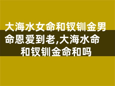 大海水女命和钗钏金男命恩爱到老,大海水命和钗钏金命和吗