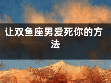 让双鱼座男爱死你的方法