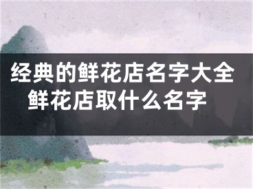 经典的鲜花店名字大全 鲜花店取什么名字