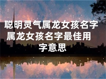 聪明灵气属龙女孩名字 属龙女孩名字最佳用字意思