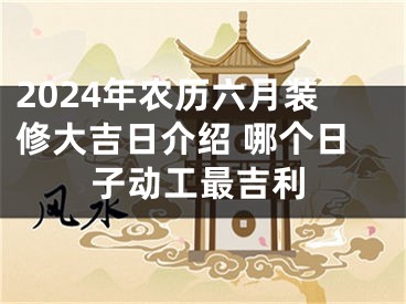 2024年农历六月装修大吉日介绍 哪个日子动工最吉利