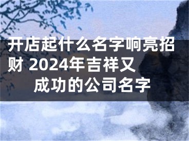 开店起什么名字响亮招财 2024年吉祥又成功的公司名字