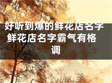 好听到爆的鲜花店名字 鲜花店名字霸气有格调