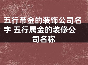 五行带金的装饰公司名字 五行属金的装修公司名称