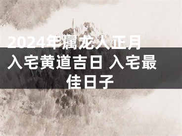 2024年属龙人正月入宅黄道吉日 入宅最佳日子