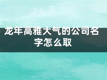 龙年高雅大气的公司名字怎么取