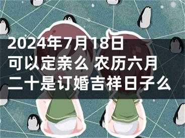 2024年7月18日可以定亲么 农历六月二十是订婚吉祥日子么